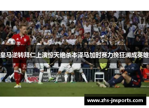 皇马逆转拜仁上演惊天绝杀本泽马加时赛力挽狂澜成英雄