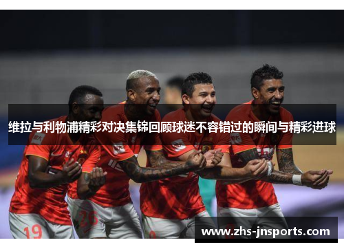 维拉与利物浦精彩对决集锦回顾球迷不容错过的瞬间与精彩进球